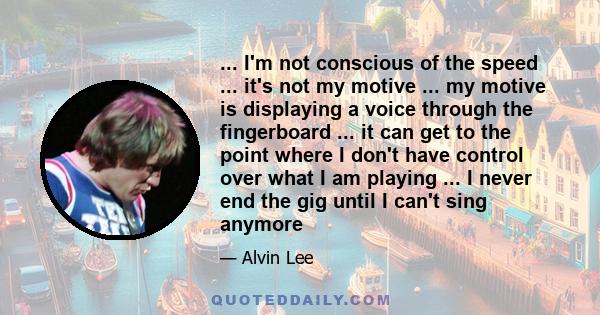 ... I'm not conscious of the speed ... it's not my motive ... my motive is displaying a voice through the fingerboard ... it can get to the point where I don't have control over what I am playing ... I never end the gig 