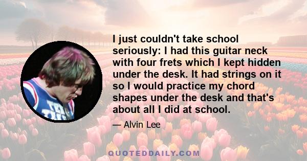 I just couldn't take school seriously: I had this guitar neck with four frets which I kept hidden under the desk. It had strings on it so I would practice my chord shapes under the desk and that's about all I did at