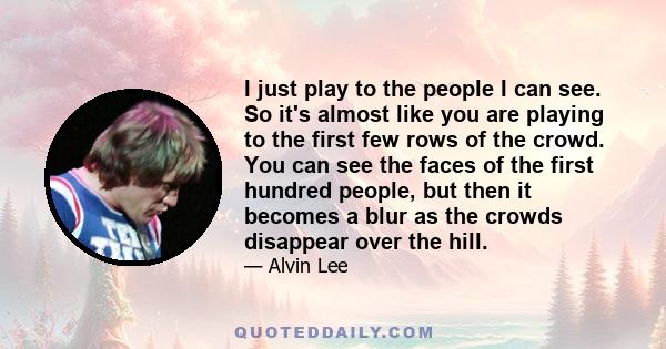 I just play to the people I can see. So it's almost like you are playing to the first few rows of the crowd. You can see the faces of the first hundred people, but then it becomes a blur as the crowds disappear over the 