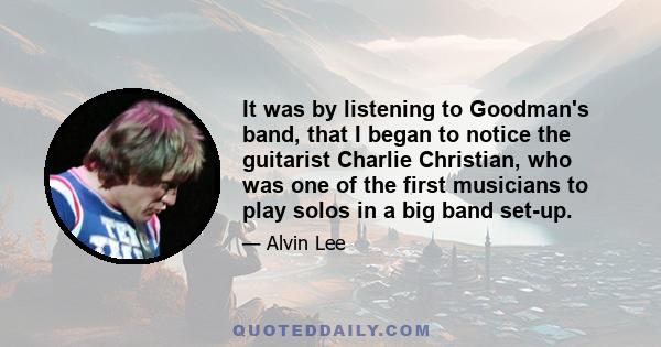 It was by listening to Goodman's band, that I began to notice the guitarist Charlie Christian, who was one of the first musicians to play solos in a big band set-up.