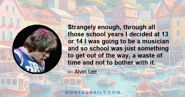 Strangely enough, through all those school years I decided at 13 or 14 I was going to be a musician and so school was just something to get out of the way, a waste of time and not to bother with it.