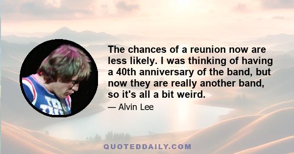 The chances of a reunion now are less likely. I was thinking of having a 40th anniversary of the band, but now they are really another band, so it's all a bit weird.