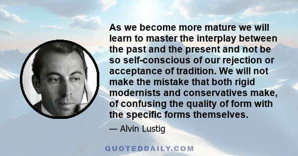 As we become more mature we will learn to master the interplay between the past and the present and not be so self-conscious of our rejection or acceptance of tradition. We will not make the mistake that both rigid