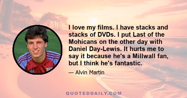 I love my films. I have stacks and stacks of DVDs. I put Last of the Mohicans on the other day with Daniel Day-Lewis. It hurts me to say it because he's a Millwall fan, but I think he's fantastic.