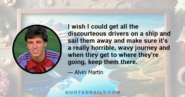 I wish I could get all the discourteous drivers on a ship and sail them away and make sure it's a really horrible, wavy journey and when they get to where they're going, keep them there.