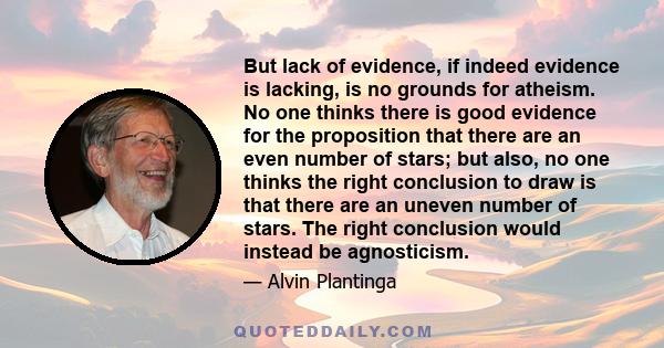 But lack of evidence, if indeed evidence is lacking, is no grounds for atheism. No one thinks there is good evidence for the proposition that there are an even number of stars; but also, no one thinks the right