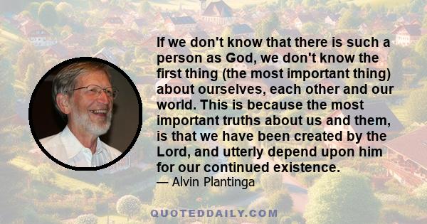 If we don't know that there is such a person as God, we don't know the first thing (the most important thing) about ourselves, each other and our world. This is because the most important truths about us and them, is