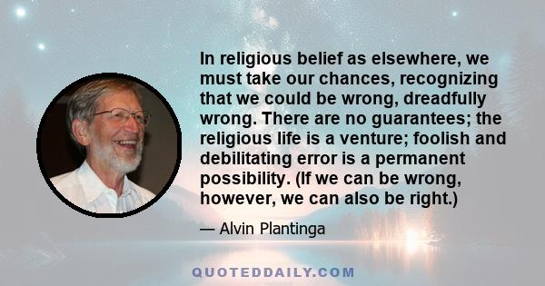 In religious belief as elsewhere, we must take our chances, recognizing that we could be wrong, dreadfully wrong. There are no guarantees; the religious life is a venture; foolish and debilitating error is a permanent