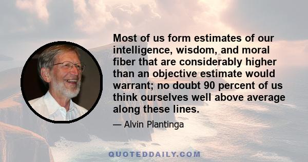 Most of us form estimates of our intelligence, wisdom, and moral fiber that are considerably higher than an objective estimate would warrant; no doubt 90 percent of us think ourselves well above average along these