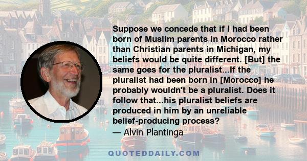 Suppose we concede that if I had been born of Muslim parents in Morocco rather than Christian parents in Michigan, my beliefs would be quite different. [But] the same goes for the pluralist...If the pluralist had been