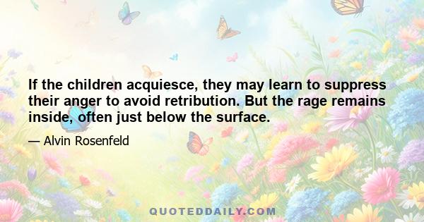 If the children acquiesce, they may learn to suppress their anger to avoid retribution. But the rage remains inside, often just below the surface.