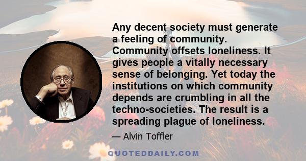 Any decent society must generate a feeling of community. Community offsets loneliness. It gives people a vitally necessary sense of belonging. Yet today the institutions on which community depends are crumbling in all