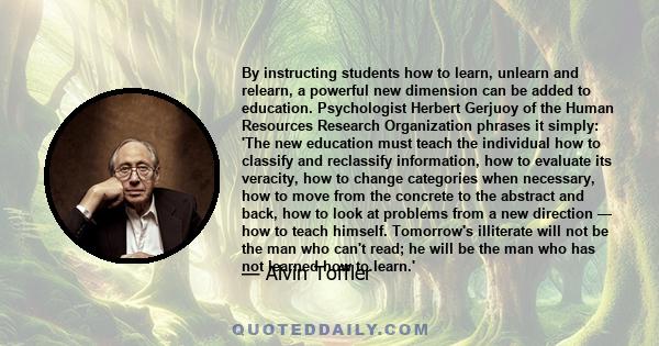 By instructing students how to learn, unlearn and relearn, a powerful new dimension can be added to education. Psychologist Herbert Gerjuoy of the Human Resources Research Organization phrases it simply: 'The new