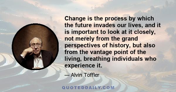 Change is the process by which the future invades our lives, and it is important to look at it closely, not merely from the grand perspectives of history, but also from the vantage point of the living, breathing