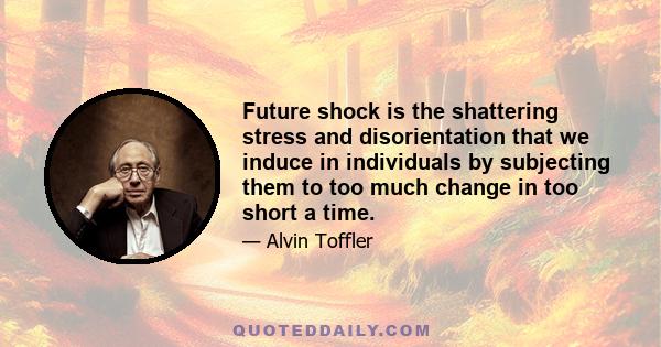 Future shock is the shattering stress and disorientation that we induce in individuals by subjecting them to too much change in too short a time.