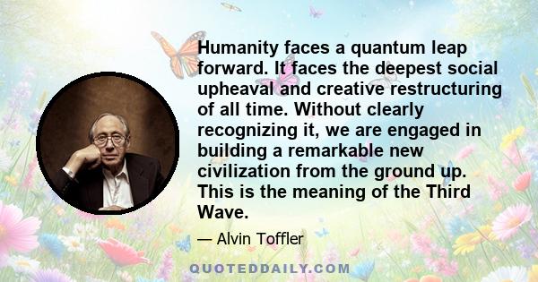 Humanity faces a quantum leap forward. It faces the deepest social upheaval and creative restructuring of all time. Without clearly recognizing it, we are engaged in building a remarkable new civilization from the