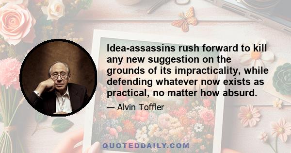 Idea-assassins rush forward to kill any new suggestion on the grounds of its impracticality, while defending whatever now exists as practical, no matter how absurd.