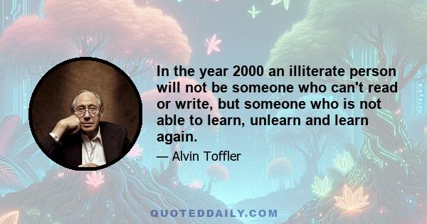 In the year 2000 an illiterate person will not be someone who can't read or write, but someone who is not able to learn, unlearn and learn again.