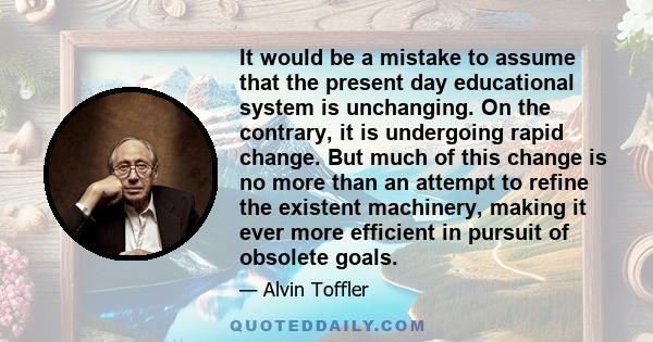 It would be a mistake to assume that the present day educational system is unchanging. On the contrary, it is undergoing rapid change. But much of this change is no more than an attempt to refine the existent machinery, 