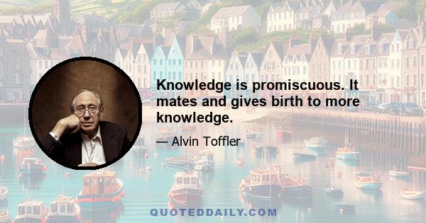 Knowledge is promiscuous. It mates and gives birth to more knowledge.