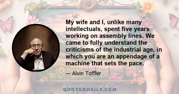 My wife and I, unlike many intellectuals, spent five years working on assembly lines. We came to fully understand the criticisms of the industrial age, in which you are an appendage of a machine that sets the pace.