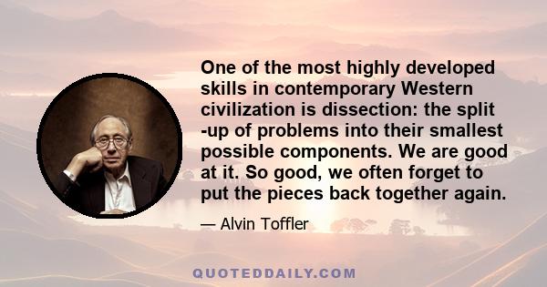 One of the most highly developed skills in contemporary Western civilization is dissection: the split -up of problems into their smallest possible components. We are good at it. So good, we often forget to put the