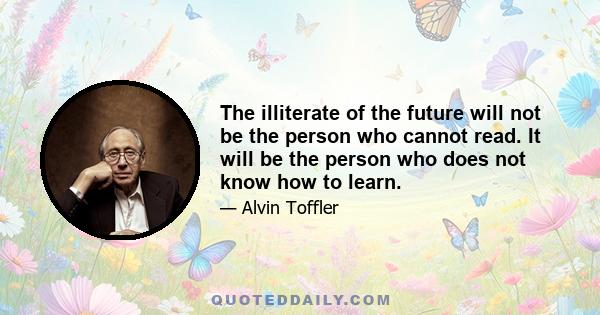 The illiterate of the future will not be the person who cannot read. It will be the person who does not know how to learn.