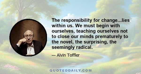 The responsibility for change...lies within us. We must begin with ourselves, teaching ourselves not to close our minds prematurely to the novel, the surprising, the seemingly radical.