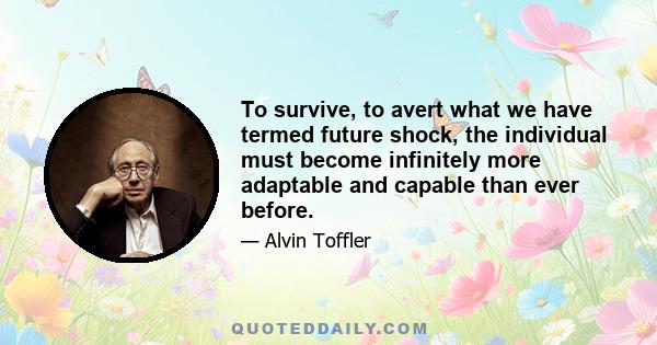 To survive, to avert what we have termed future shock, the individual must become infinitely more adaptable and capable than ever before. We must search out totally new ways to anchor ourselves, for all the old roots -