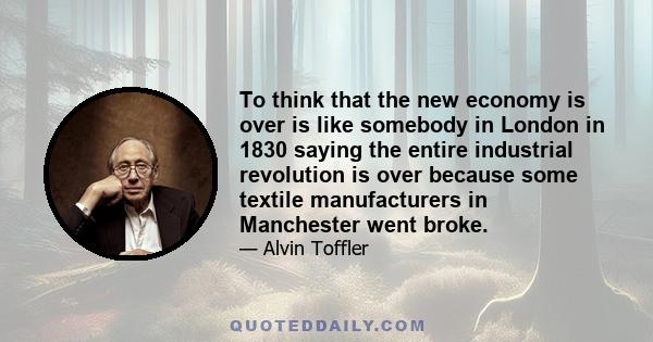 To think that the new economy is over is like somebody in London in 1830 saying the entire industrial revolution is over because some textile manufacturers in Manchester went broke.