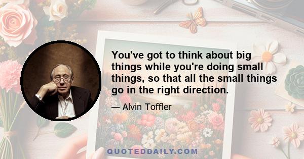 You've got to think about big things while you're doing small things, so that all the small things go in the right direction.