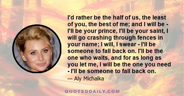 I'd rather be the half of us, the least of you, the best of me; and I will be - I'll be your prince, I'll be your saint, I will go crashing through fences in your name; I will, I swear - I'll be someone to fall back on. 