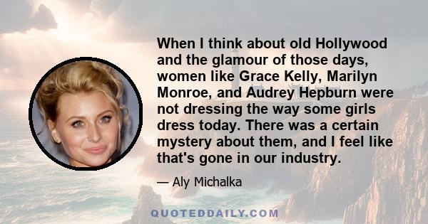 When I think about old Hollywood and the glamour of those days, women like Grace Kelly, Marilyn Monroe, and Audrey Hepburn were not dressing the way some girls dress today. There was a certain mystery about them, and I