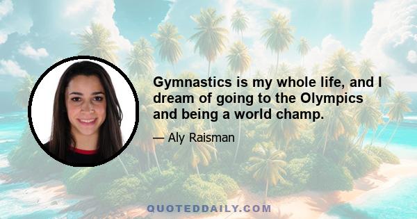 Gymnastics is my whole life, and I dream of going to the Olympics and being a world champ.