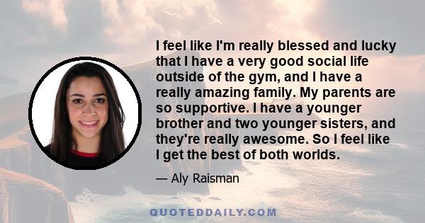 I feel like I'm really blessed and lucky that I have a very good social life outside of the gym, and I have a really amazing family. My parents are so supportive. I have a younger brother and two younger sisters, and