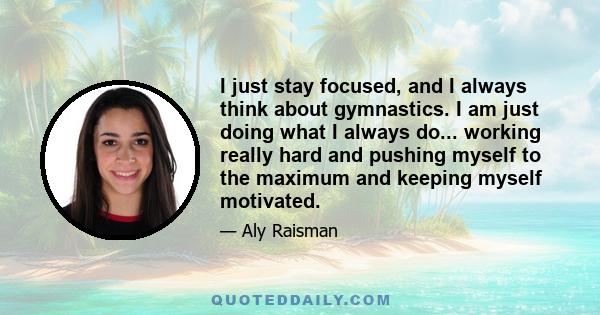 I just stay focused, and I always think about gymnastics. I am just doing what I always do... working really hard and pushing myself to the maximum and keeping myself motivated.