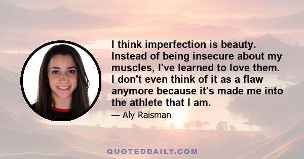 I think imperfection is beauty. Instead of being insecure about my muscles, I've learned to love them. I don't even think of it as a flaw anymore because it's made me into the athlete that I am.