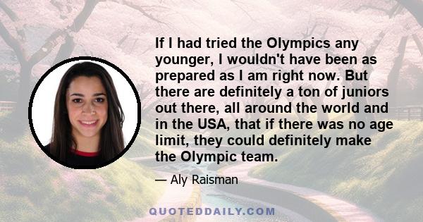 If I had tried the Olympics any younger, I wouldn't have been as prepared as I am right now. But there are definitely a ton of juniors out there, all around the world and in the USA, that if there was no age limit, they 