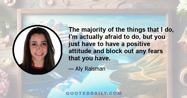 The majority of the things that I do, I'm actually afraid to do, but you just have to have a positive attitude and block out any fears that you have.