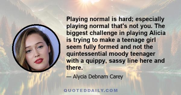 Playing normal is hard; especially playing normal that's not you. The biggest challenge in playing Alicia is trying to make a teenage girl seem fully formed and not the quintessential moody teenager with a quippy, sassy 