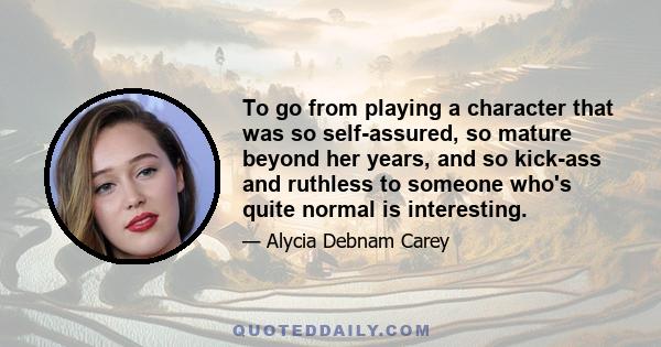 To go from playing a character that was so self-assured, so mature beyond her years, and so kick-ass and ruthless to someone who's quite normal is interesting.