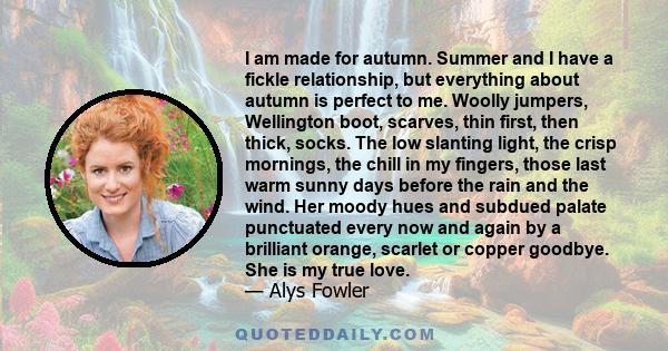 I am made for autumn. Summer and I have a fickle relationship, but everything about autumn is perfect to me. Woolly jumpers, Wellington boot, scarves, thin first, then thick, socks. The low slanting light, the crisp