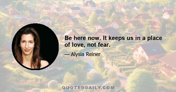 Be here now. It keeps us in a place of love, not fear.