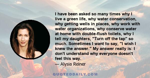 I have been asked so many times why I live a green life, why water conservation, why getting wells in places, why work with water organizations, why conserve water at home with double-flush toilets, why I tell my