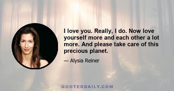 I love you. Really, I do. Now love yourself more and each other a lot more. And please take care of this precious planet.