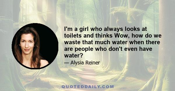 I'm a girl who always looks at toilets and thinks Wow, how do we waste that much water when there are people who don't even have water?