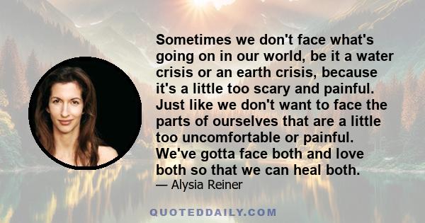 Sometimes we don't face what's going on in our world, be it a water crisis or an earth crisis, because it's a little too scary and painful. Just like we don't want to face the parts of ourselves that are a little too