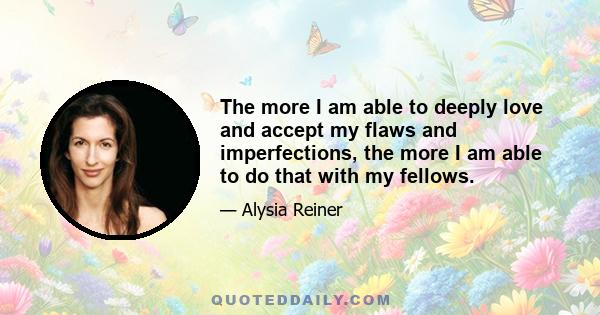 The more I am able to deeply love and accept my flaws and imperfections, the more I am able to do that with my fellows.