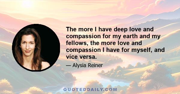 The more I have deep love and compassion for my earth and my fellows, the more love and compassion I have for myself, and vice versa.