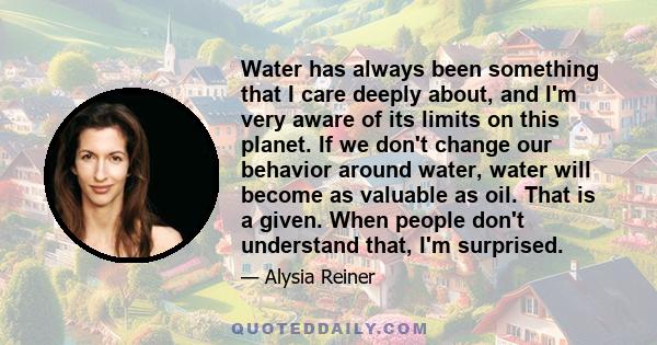 Water has always been something that I care deeply about, and I'm very aware of its limits on this planet. If we don't change our behavior around water, water will become as valuable as oil. That is a given. When people 